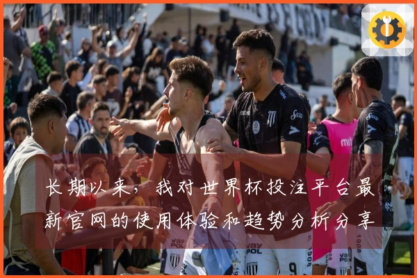 长期以来，我对世界杯投注平台最新官网的使用体验和趋势分析分享