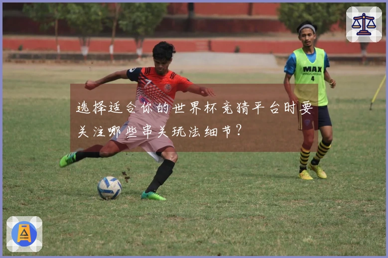 选择适合你的世界杯竞猜平台时要关注哪些串关玩法细节？